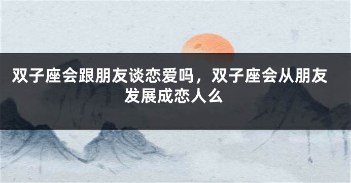 双子座会跟朋友谈恋爱吗,双子座会从朋友发展成恋人么