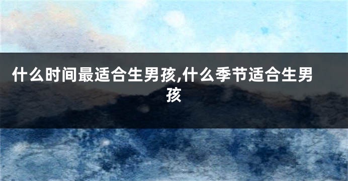 什么时间最适合生男孩,什么季节适合生男孩