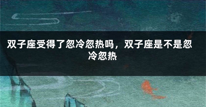 双子座受得了忽冷忽热吗，双子座是不是忽冷忽热