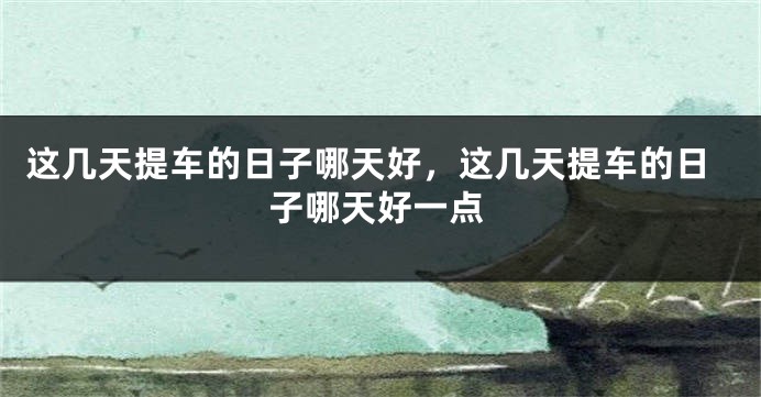 这几天提车的日子哪天好，这几天提车的日子哪天好一点