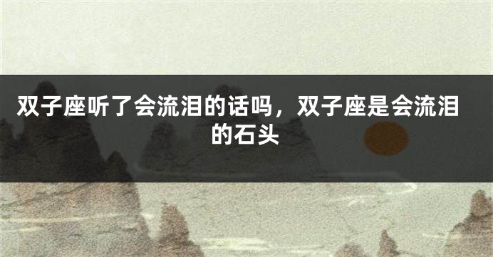 双子座听了会流泪的话吗，双子座是会流泪的石头