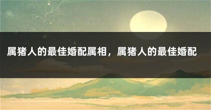 属猪人的最佳婚配属相，属猪人的最佳婚配