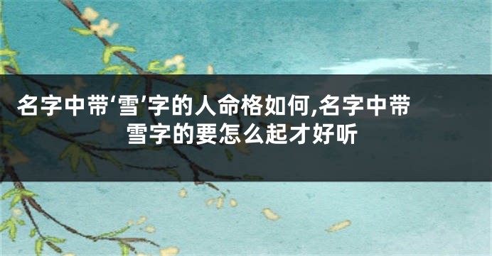 名字中带‘雪’字的人命格如何,名字中带雪字的要怎么起才好听
