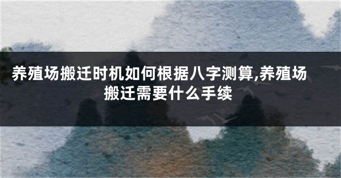 养殖场搬迁时机如何根据八字测算,养殖场搬迁需要什么手续