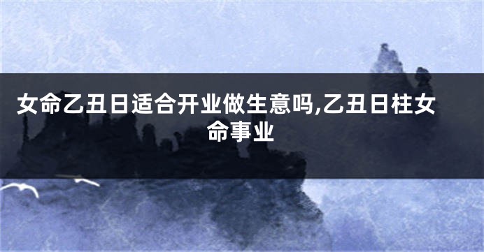 女命乙丑日适合开业做生意吗,乙丑日柱女命事业