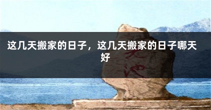 这几天搬家的日子，这几天搬家的日子哪天好
