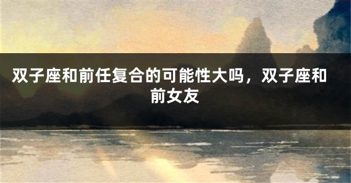 双子座和前任复合的可能性大吗，双子座和前女友