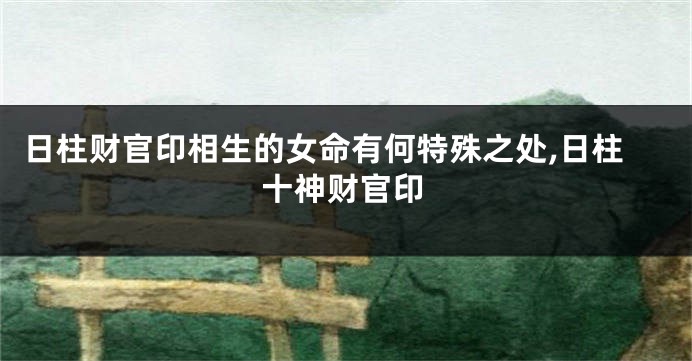 日柱财官印相生的女命有何特殊之处,日柱十神财官印