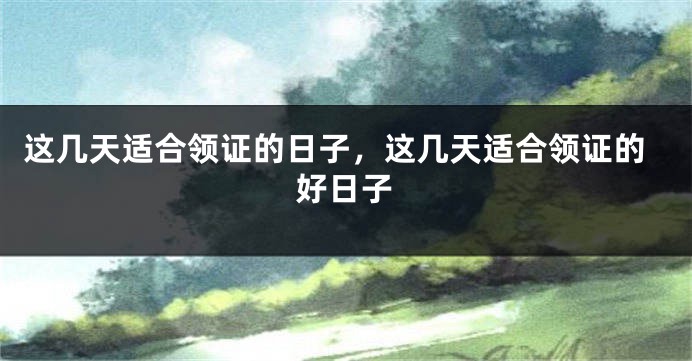 这几天适合领证的日子，这几天适合领证的好日子