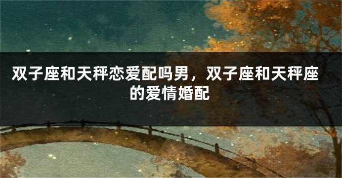 双子座和天秤恋爱配吗男，双子座和天秤座的爱情婚配