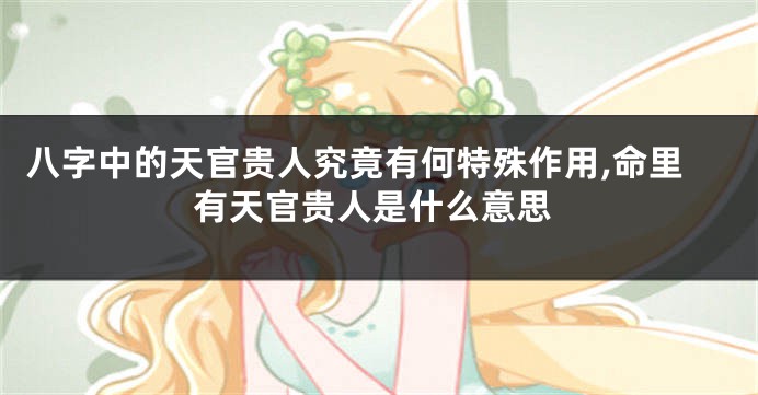 八字中的天官贵人究竟有何特殊作用,命里有天官贵人是什么意思