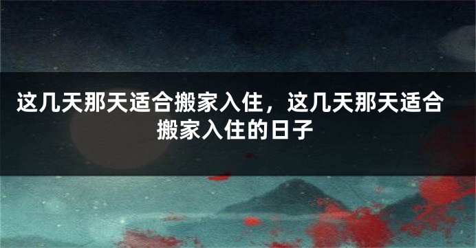 这几天那天适合搬家入住，这几天那天适合搬家入住的日子