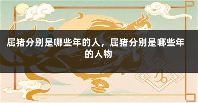属猪分别是哪些年的人，属猪分别是哪些年的人物