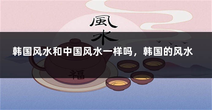 韩国风水和中国风水一样吗，韩国的风水