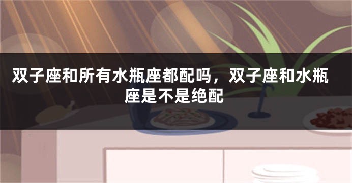 双子座和所有水瓶座都配吗，双子座和水瓶座是不是绝配
