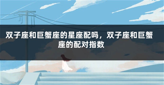 双子座和巨蟹座的星座配吗，双子座和巨蟹座的配对指数