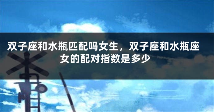 双子座和水瓶匹配吗女生，双子座和水瓶座女的配对指数是多少