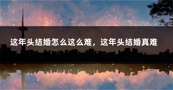 这年头结婚怎么这么难，这年头结婚真难