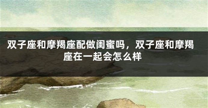双子座和摩羯座配做闺蜜吗，双子座和摩羯座在一起会怎么样