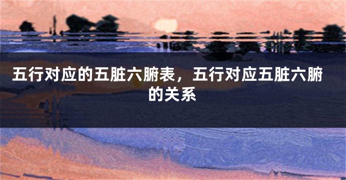 五行对应的五脏六腑表，五行对应五脏六腑的关系