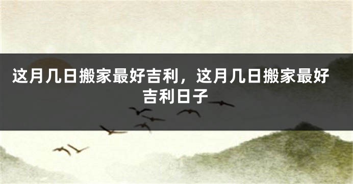 这月几日搬家最好吉利，这月几日搬家最好吉利日子