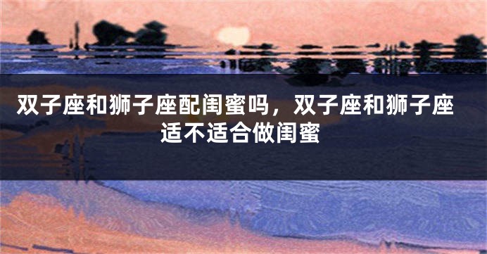 双子座和狮子座配闺蜜吗，双子座和狮子座适不适合做闺蜜