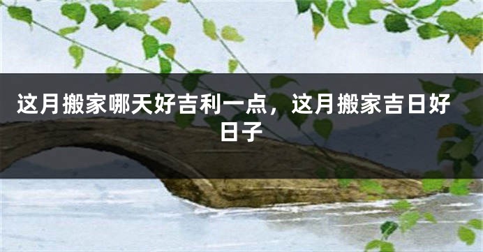 这月搬家哪天好吉利一点，这月搬家吉日好日子