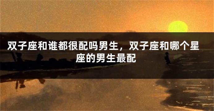 双子座和谁都很配吗男生，双子座和哪个星座的男生最配