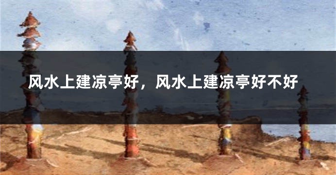 风水上建凉亭好,风水上建凉亭好不好