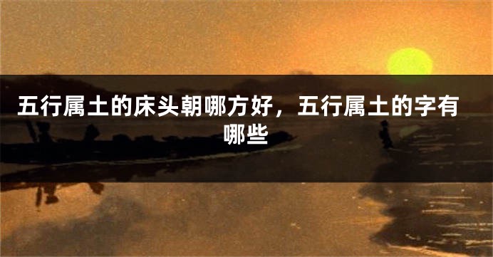 五行属土的床头朝哪方好，五行属土的字有哪些