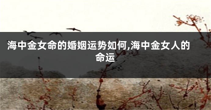 海中金女命的婚姻运势如何,海中金女人的命运
