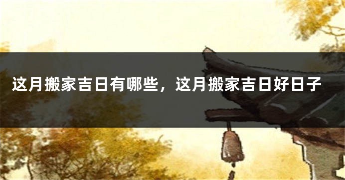 这月搬家吉日有哪些，这月搬家吉日好日子
