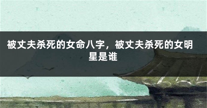 被丈夫杀死的女命八字，被丈夫杀死的女明星是谁