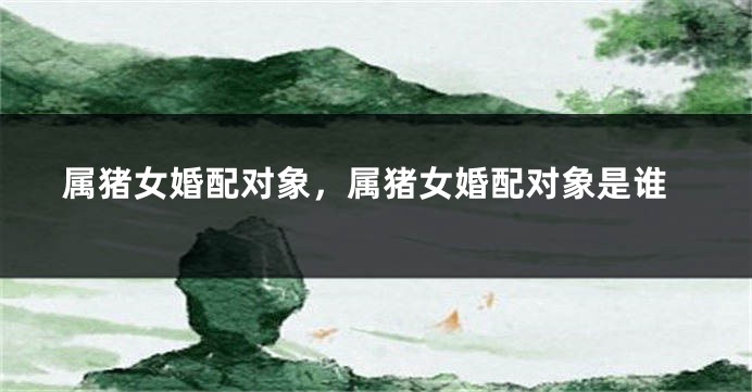 属猪女婚配对象，属猪女婚配对象是谁