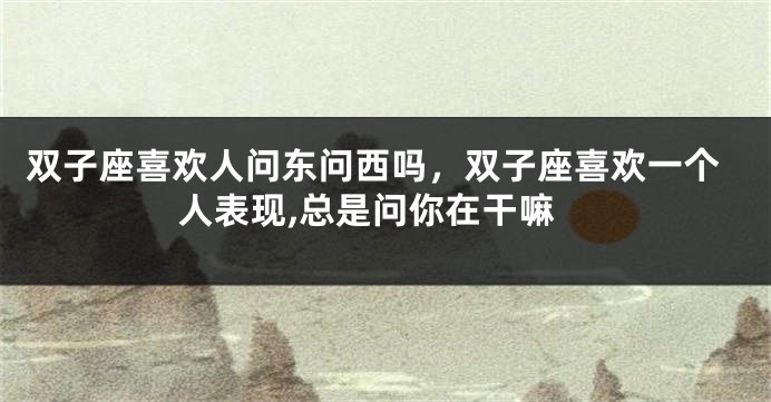 双子座喜欢人问东问西吗，双子座喜欢一个人表现,总是问你在干嘛