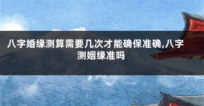 八字婚缘测算需要几次才能确保准确,八字测姻缘准吗