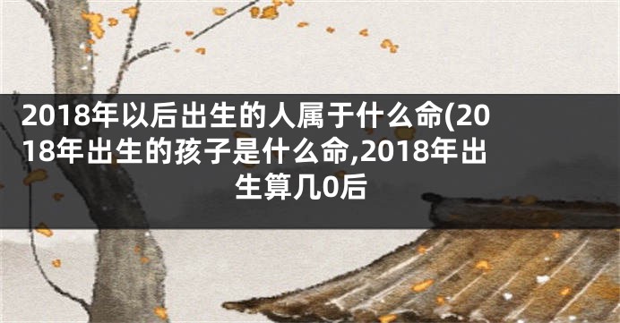 2018年以后出生的人属于什么命(2018年出生的孩子是什么命,2018年出生算几0后
