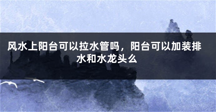 风水上阳台可以拉水管吗,阳台可以加装排水和水龙头么