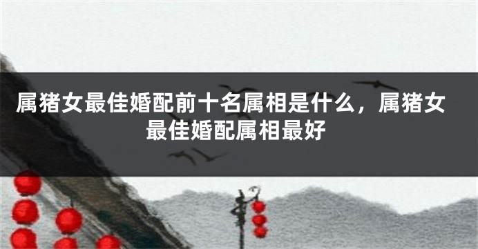 属猪女最佳婚配前十名属相是什么，属猪女最佳婚配属相最好
