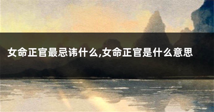 女命正官最忌讳什么,女命正官是什么意思
