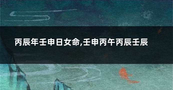 丙辰年壬申日女命,壬申丙午丙辰壬辰