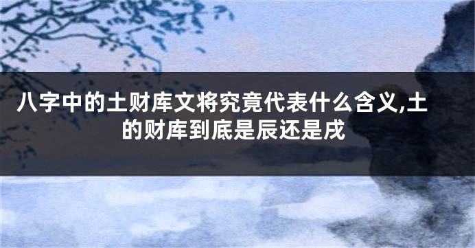 八字中的土财库文将究竟代表什么含义,土的财库到底是辰还是戌