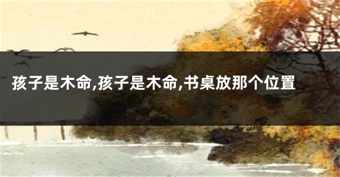 孩子是木命,孩子是木命,书桌放那个位置
