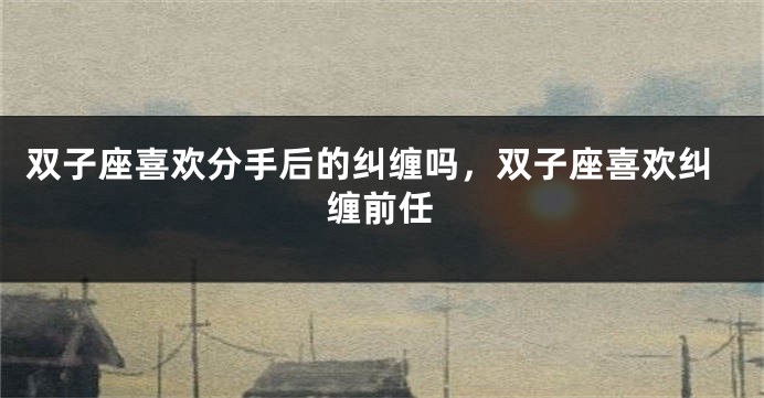 双子座喜欢分手后的纠缠吗，双子座喜欢纠缠前任