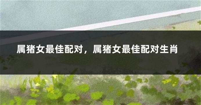 属猪女最佳配对，属猪女最佳配对生肖