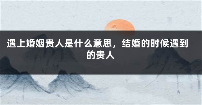 遇上婚姻贵人是什么意思，结婚的时候遇到的贵人