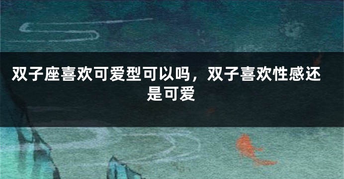 双子座喜欢可爱型可以吗，双子喜欢性感还是可爱