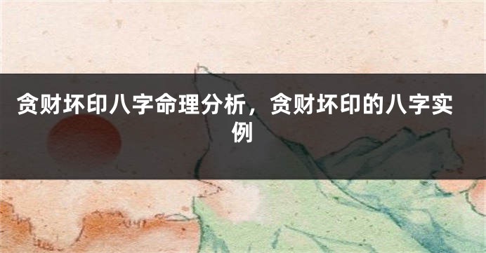 贪财坏印八字命理分析，贪财坏印的八字实例