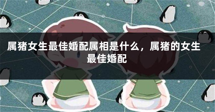 属猪女生最佳婚配属相是什么，属猪的女生最佳婚配
