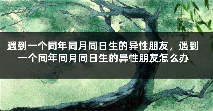 遇到一个同年同月同日生的异性朋友，遇到一个同年同月同日生的异性朋友怎么办
